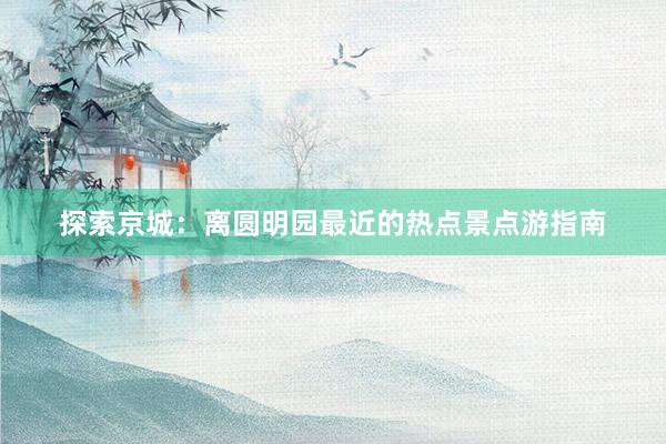 探索京城：离圆明园最近的热点景点游指南